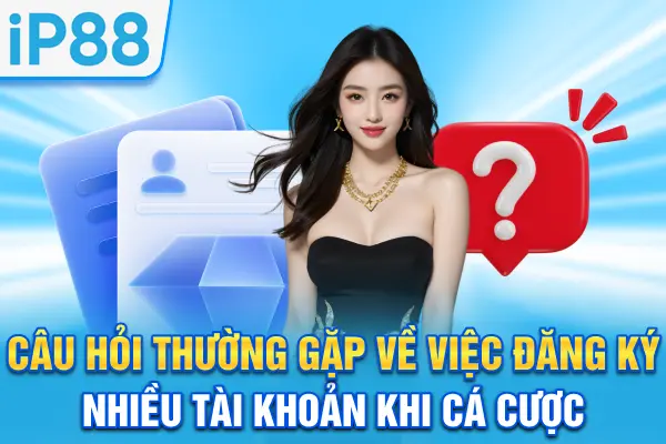 Câu hỏi thường gặp về việc đăng ký nhiều tài khoản khi cá cược
